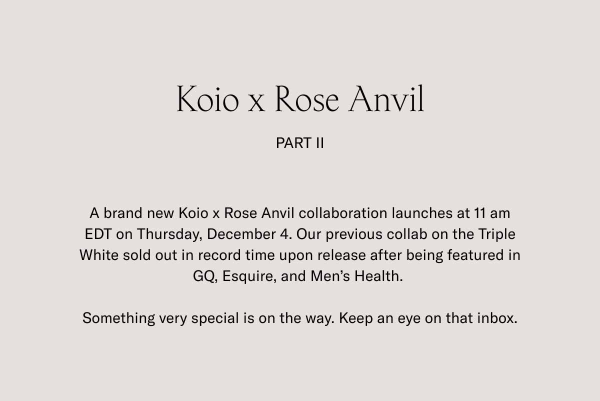 Koio x Rose Anvil Part II A brand new Koio x Rose Anvil collaboration launches at 11 am EDT on Thursday, December 4. Our previous collab on the Triple White sold out in record time upon release after being featured in GQ, Esquire, and Men’s Health.   Something very special is on the way. Keep an eye on that inbox.