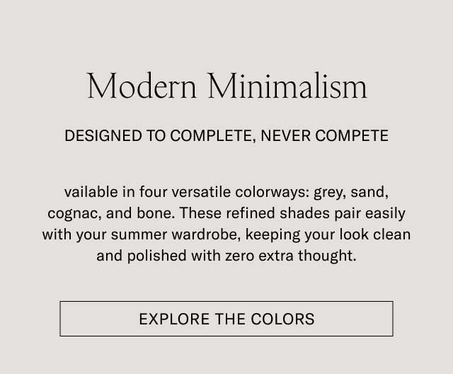 Modern Minimalism DESIGNED TO COMPLETE, NEVER COMPETE Available in four versatile colorways: grey, sand, cognac, and bone. These refined shades pair easily with your summer wardrobe, keeping your look clean and polished with zero extra thought. [EXPLORE THE COLORS]