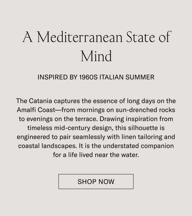 A Mediterranean State of Mind INSPIRED BY 1960S ITALIAN SUMMER The Catania captures the essence of long days on the Amalfi Coast—from mornings on sun-drenched rocks to evenings on the terrace. Drawing inspiration from timeless mid-century design, this silhouette is engineered to pair seamlessly with linen tailoring and coastal landscapes. It is the understated companion for a life lived near the water. [SHOP THE CATANIA]