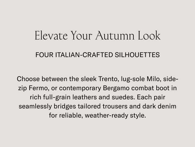 Elevate Your Autumn Look FOUR ITALIAN-CRAFTED SILHOUETTES Choose between the sleek Trento, lug-sole Milo, side-zip Fermo, or contemporary Bergamo combat boot in rich full-grain leathers and suedes. Each pair seamlessly bridges tailored trousers and dark denim for reliable, weather-ready style.