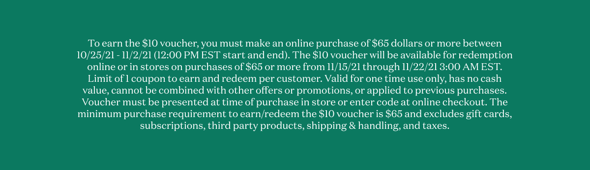 To earn the $10 voucher, you must make an online purchase of $65 dollars or more between 10/25/21 - 11/2/21 (12:00 PM EST start and end). The $10 voucher will be available for redemption online or in stores on purchases of $65 or more from 11/15/21 through 11/22/21 3:00 AM EST. Limit of 1 coupon to earn and redeem per customer. Valid for one time use only, has no cash value, cannot be combined with other offers or promotions, or applied to previous purchases. Voucher must be presented at time of purchase in store or enter code at online checkout. The minimum purchase requirement to earn/redeem the $10 voucher is $65 and excludes gift cards, subscriptions, third party products, shipping & handling, and taxes. 