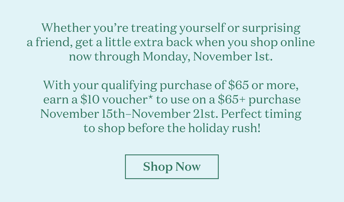 Whether you’re treating yourself or surprising a friend, get a little extra back when you shop online now through Monday, November 1st.   For every qualifying purchase of $65 or more, earn a $10 voucher* to use on a $65+ purchase November 15th–November 21st. Perfect timing to shop before the holiday rush! 