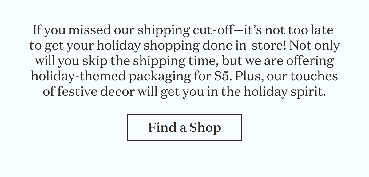 If you missed our shipping cut-off—it’s not too late to get your holiday shopping done in-store! Not only will you skip the shipping time, but we are offering holiday-themed packaging for $5. Plus, our touches of festive decor will get you in the holiday spirit.