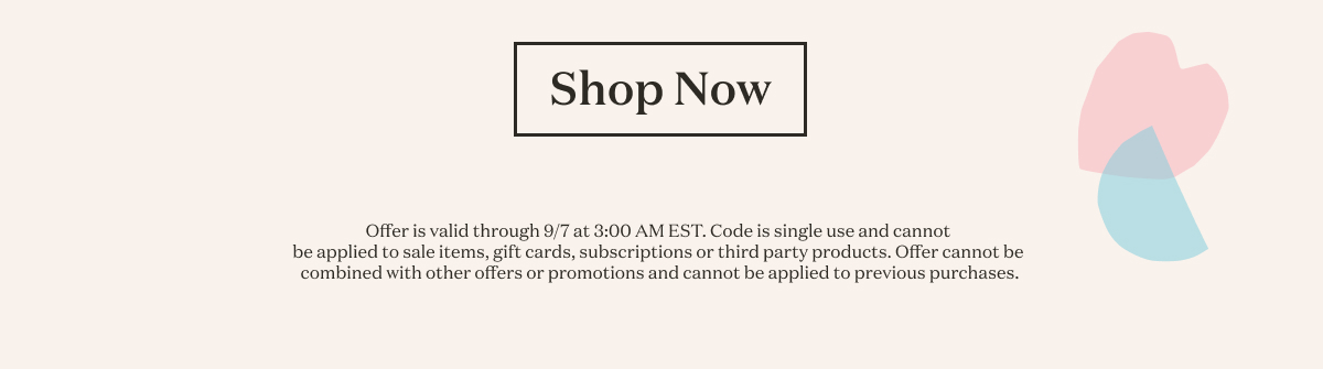 Shop Now. Offer is valid through 9/7 at 3:00 AM EST. Code is single use and cannot be applied to sale items, gift cards, subscriptions or third party products. Offer cannot be combined with other offers or promotions and cannot be applied to previous purchases.