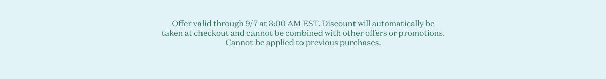 Offer valid through 9/7 at 3:00 AM EST. Discount will automatically be taken at checkout and cannot be combined with other offers or promotions. Cannot be applied to previous purchases. 