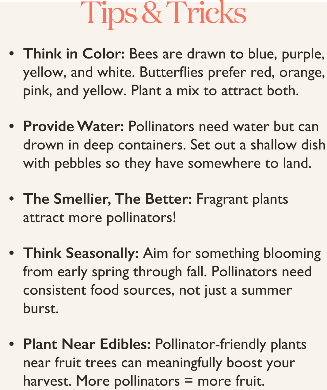 Pollinator Plants Tips and Tricks: Bees are drawn to blue, purple, yellow, and white. Butterflies prefer red, orange, pink, and yellow. Plant a mix to attract both.