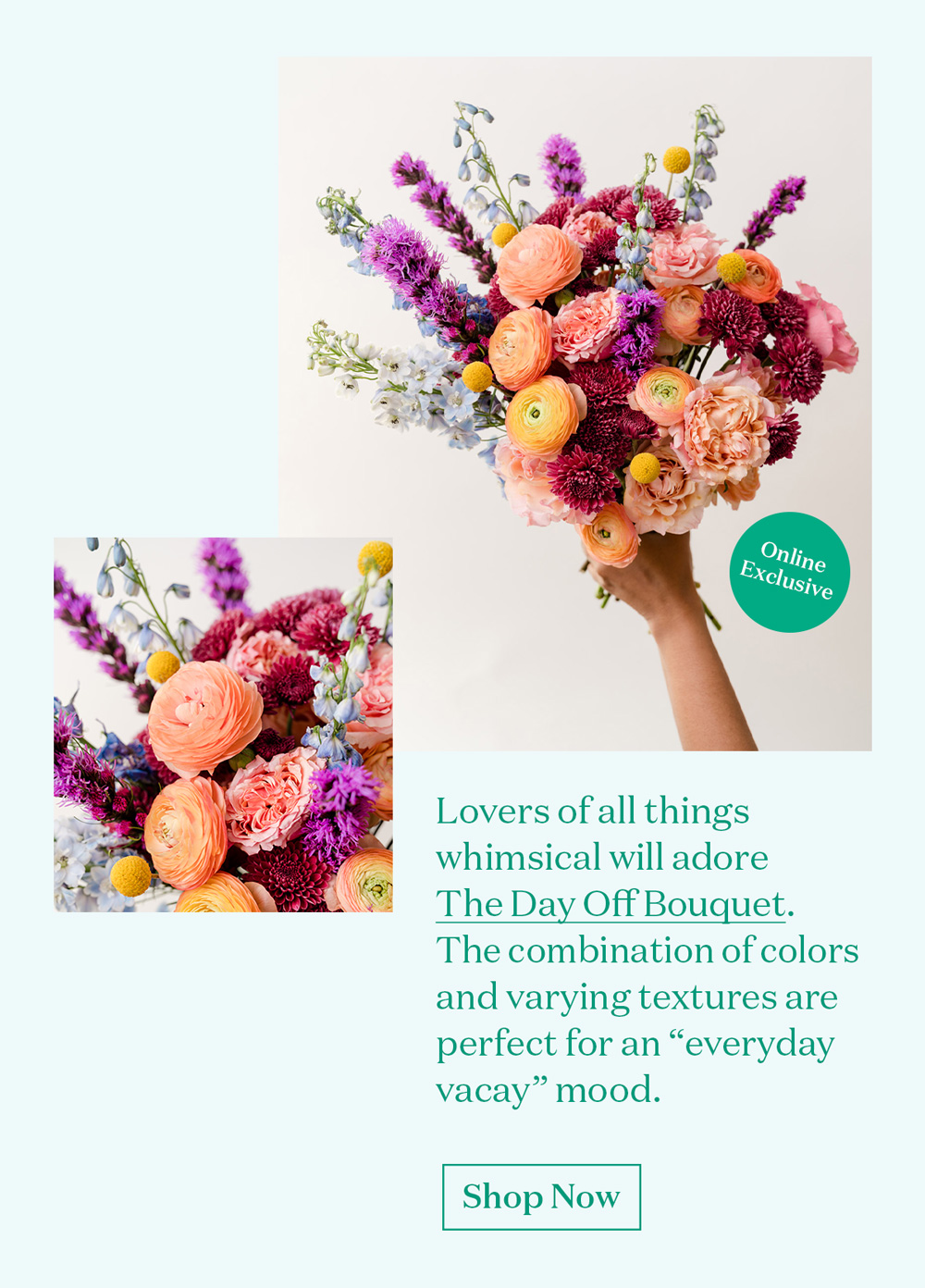 Lovers of all things whimsical will adore The Day Off Bouquet. The combination of colors and varying textures are perfect for an "everyday vaca" mood.