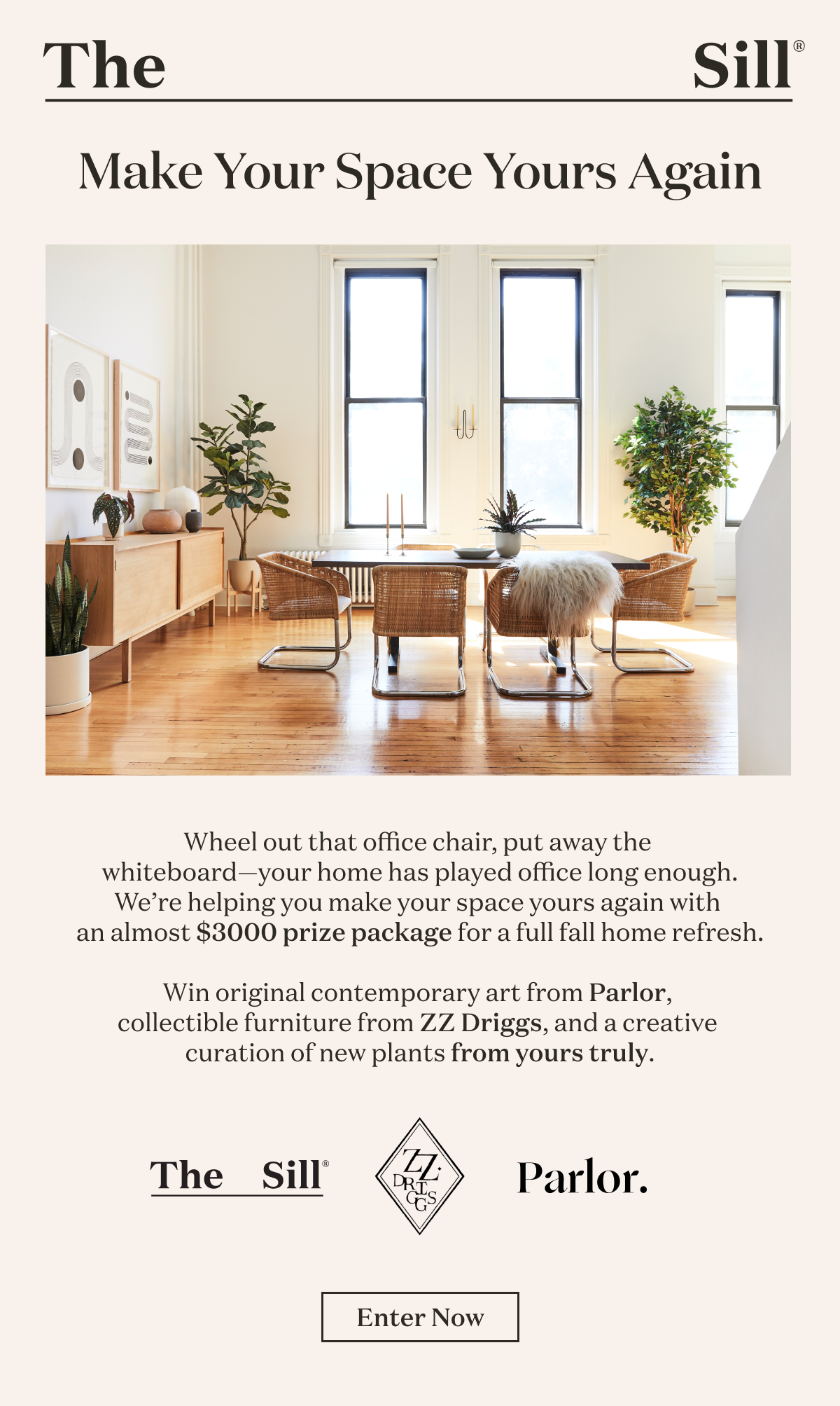 Make Your Space Yours Again   Wheel out that office chair, put away the whiteboard—your home has played office long enough. We’re helping you make your space yours again with an almost $3000 prize package for a full fall refresh.   Win original contemporary art from Parlor, collectible contemporary furniture from ZZ Driggs, and a creative curation of new plants from yours truly. 