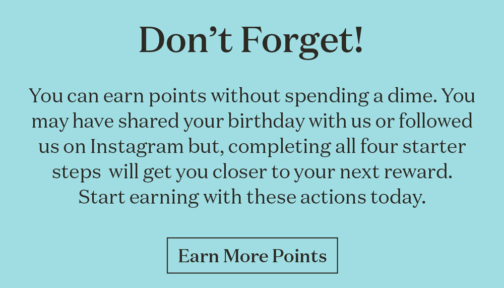 You can earn points without spending a dime. You may have shared your birthday with us or followed us on Instagram but, completing all four starter steps  will get you closer to your next reward. Start earning with these actions today.