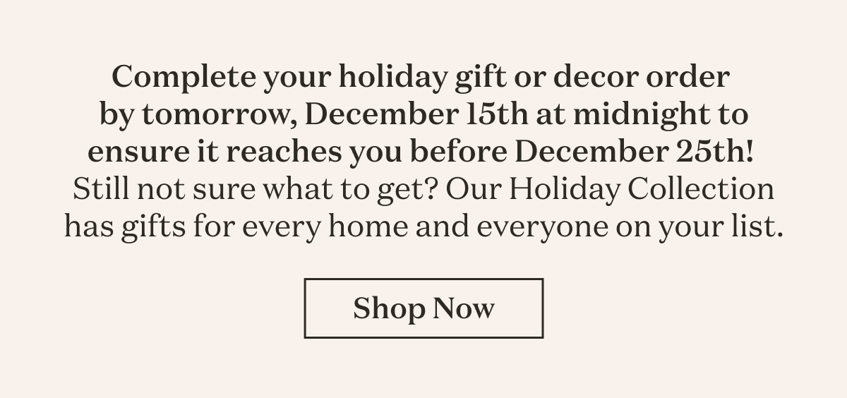 Complete your holiday gift or decor order  by tomorrow, December 15th at midnight to ensure it reaches you before December 25th!  Still not sure what to get? Our Holiday Collection has gifts for every home and everyone on your list.