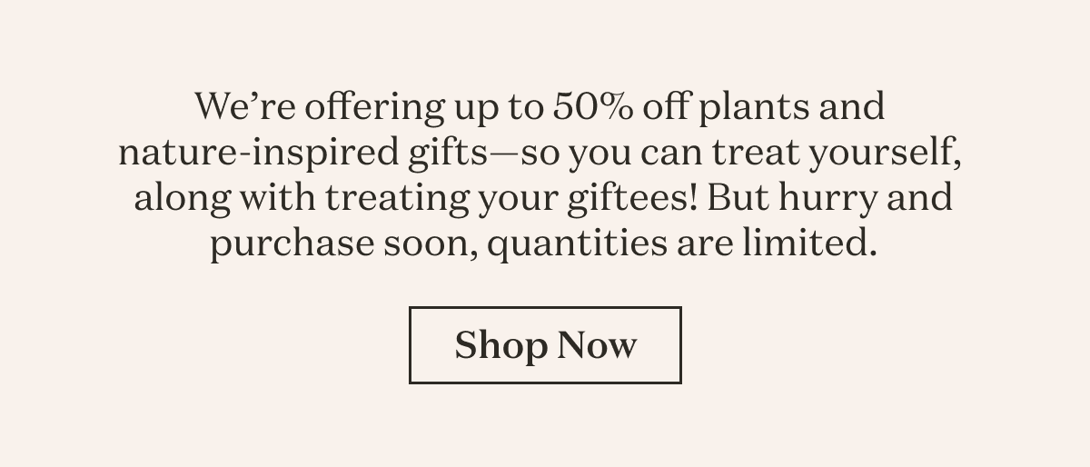 We're offering up to 50% off plants and nature-inspired gifts--so you can treat yourself, along with treating your giftees! But hurry and purchase soon, quantities are limited. 