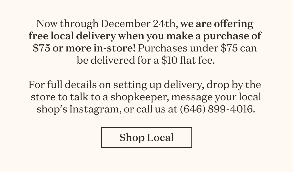 Now through December 24th, we are offering free local delivery when you make a purchase of $75 or more in-store! Purchases under $75 can be delivered for a $10 flat fee. For full details on setting up delivery, drop by the store to talk to a shopkeeper, message your local shop’s Instagram, or call us at (646) 899-4016.