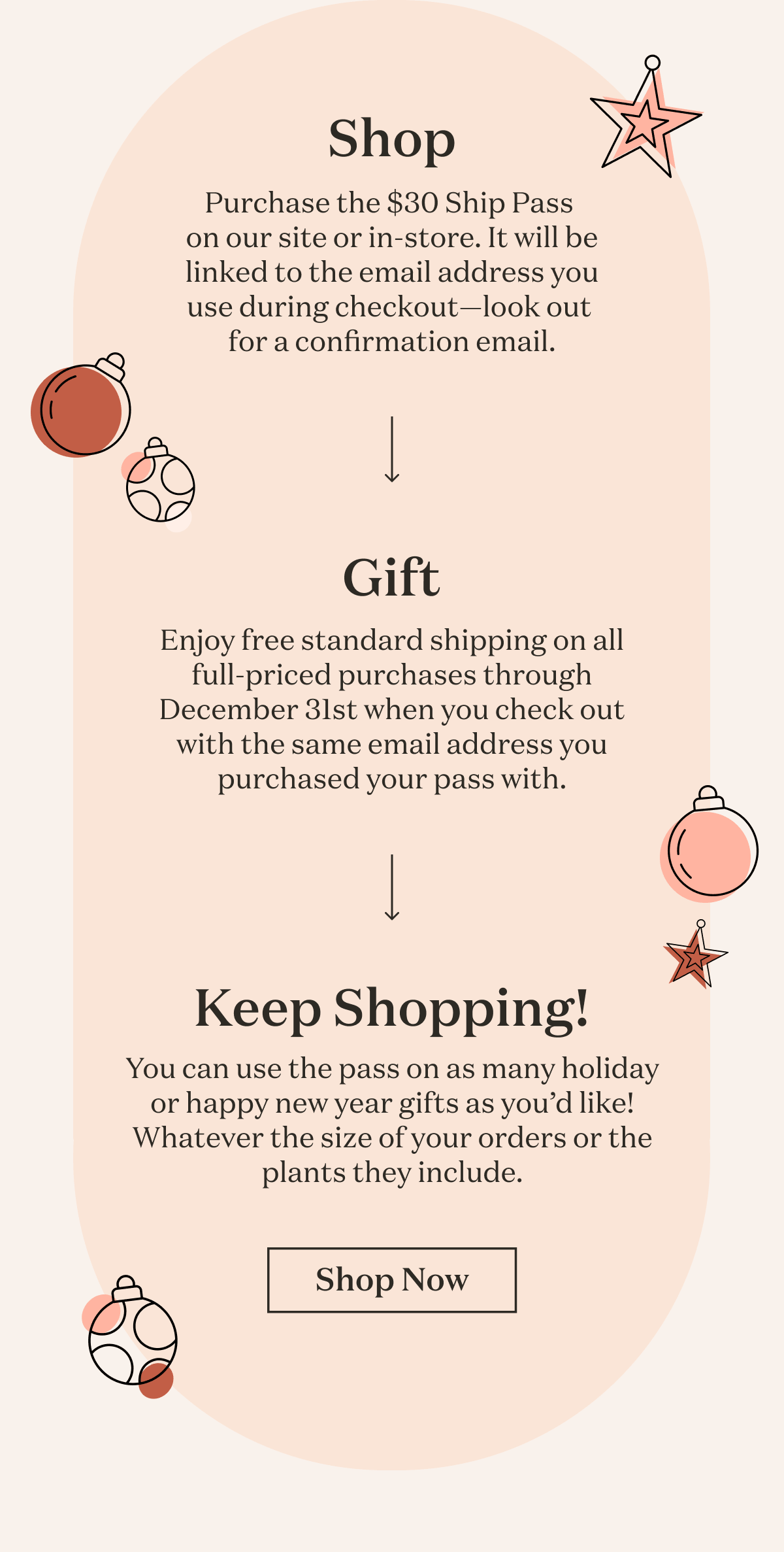 Shop: Purchase the $30 Ship Pass  on our site or in-store. It will be linked to the email address you use during checkout—look out  for a confirmation email. Gift: Enjoy free standard shipping on all full-priced purchases through December 31st when you check out with the same email address you purchased your pass with. Keep Shopping: You can use the pass on as many holiday or happy new year gifts as you’d like! Whatever the size of your orders or the plants they include.