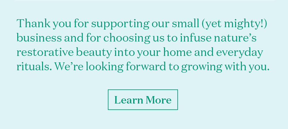 Thank you for supporting our small (yet mighty!) business and for choosing us to infuse nature’s restorative beauty into your home and everyday rituals. 