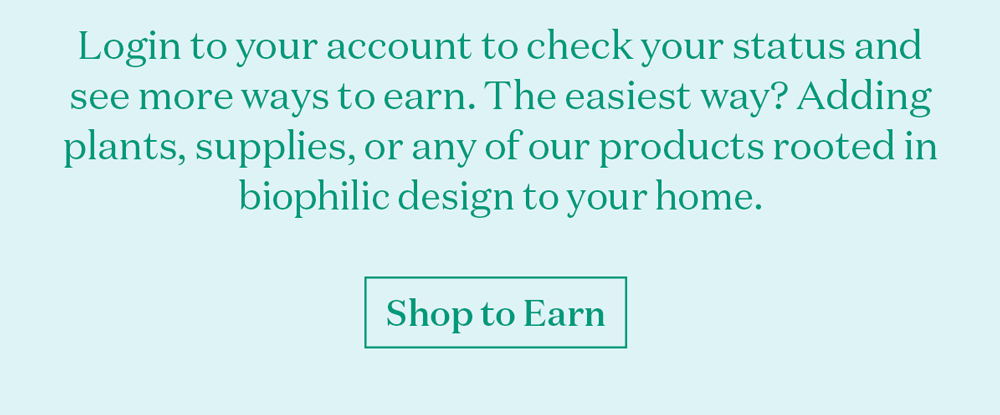 Login to your account to check your status and see more ways to earn. The easiest way? Adding plants, supplies, or any of our products rooted in biophilic design to your home. Shop our full collection today.