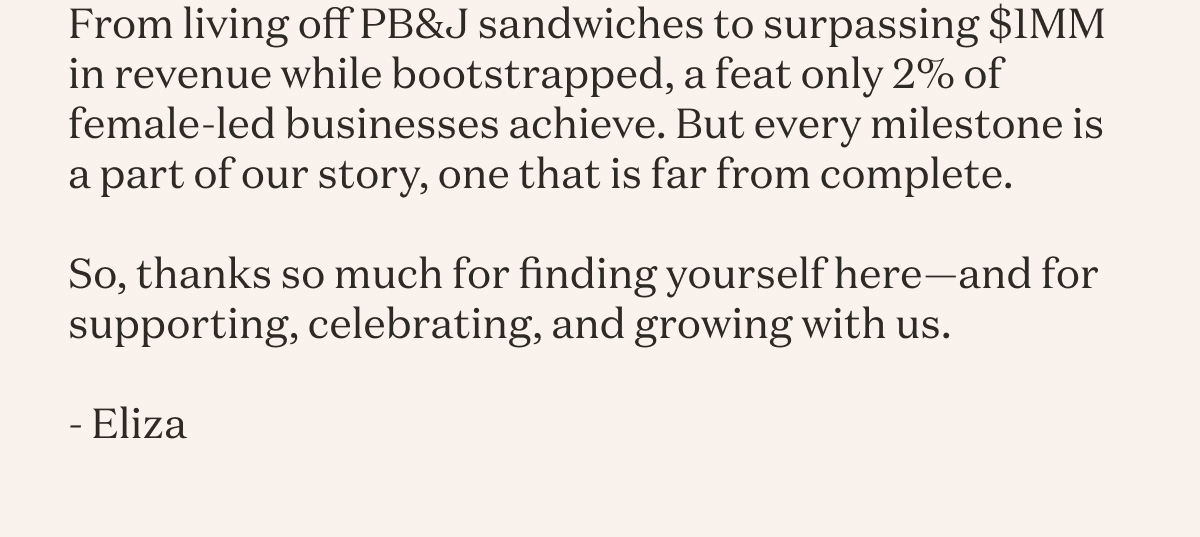 From living off PB&J sandwiches to surpassing $1MM in revenue while bootstrapped, a feat only 2% of female-led businesses achieve. But every milestone is a part of our story, one that is far from complete. So, thanks so much for finding yourself here—and for supporting, celebrating, and growing with us. Eliza 