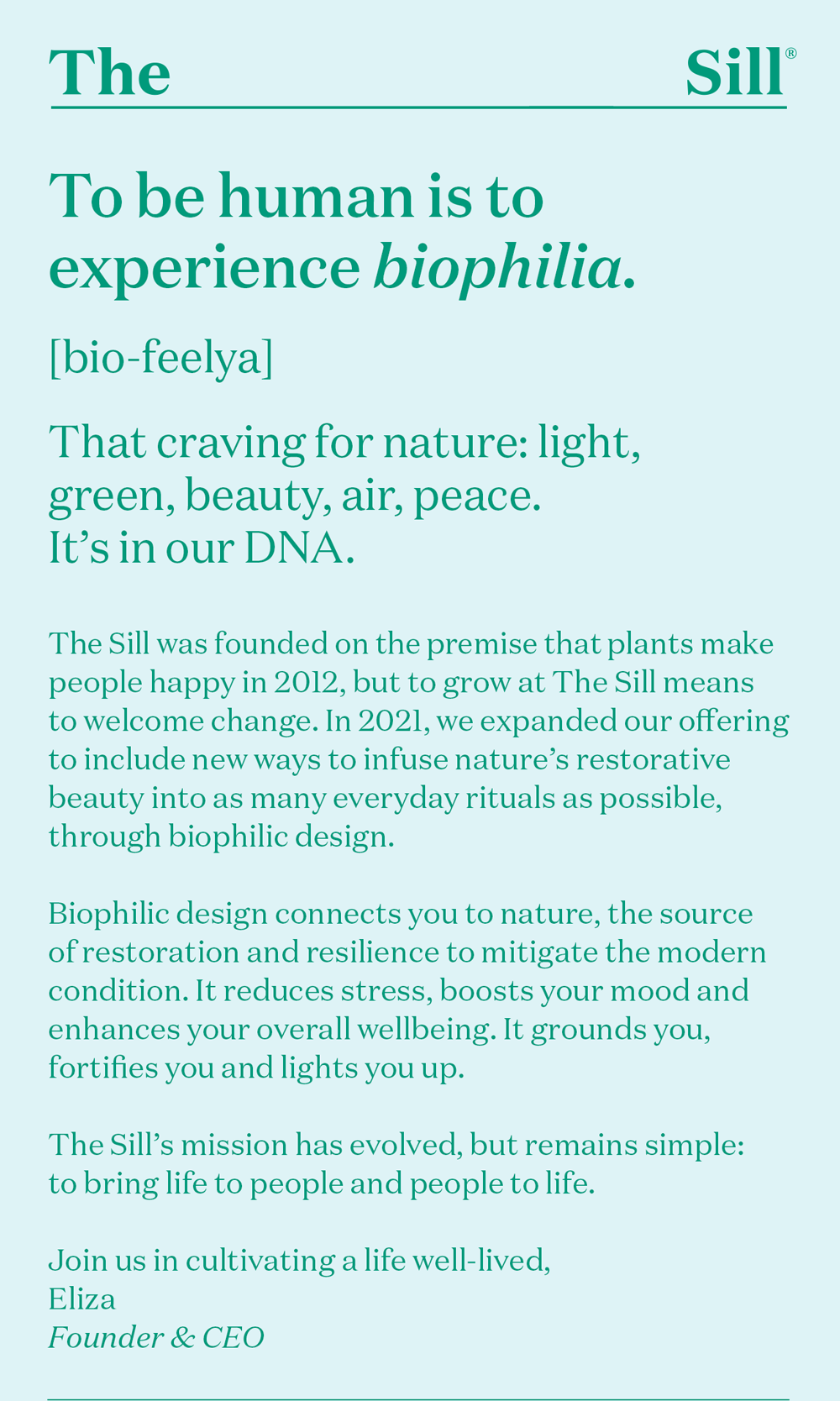 To be human is to experience biophilia. [bio-feelya] That craving for nature: light, green, beauty, air, peace. It’s in our DNA. The Sill was founded on the premise that plants make people happy in 2012, but to grow at The Sill means to welcome change. In 2021, we expanded our offering to include new ways to infuse nature’s restorative beauty into as many everyday rituals as possible, through biophilic design.  Biophilic design connects you to nature, the source of restoration and resilience to mitigate the modern condition. It reduces stress, boosts your mood and enhances your overall wellbeing. It grounds you, fortifies you and lights you up.  The Sill’s mission has evolved, but remains simple: to bring life to people and people to life.  Join us in cultivating a life well-lived, Eliza
