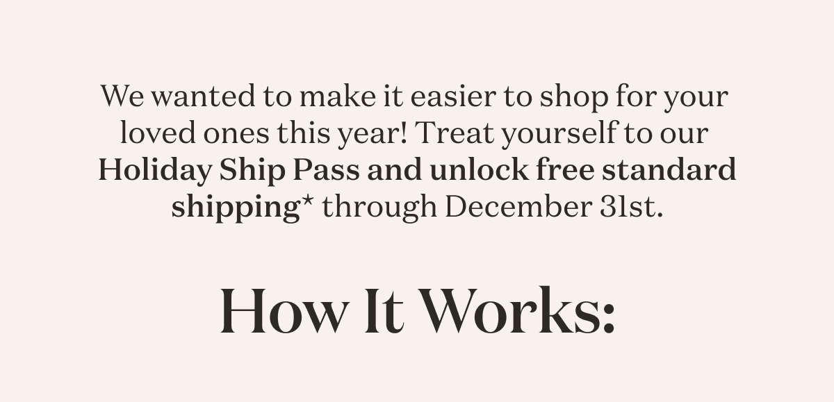 We wanted to make it easier to shop for your loved ones this year! Treat yourself to our Holiday Ship Pass and unlock free standard shipping* through December 31st. 
