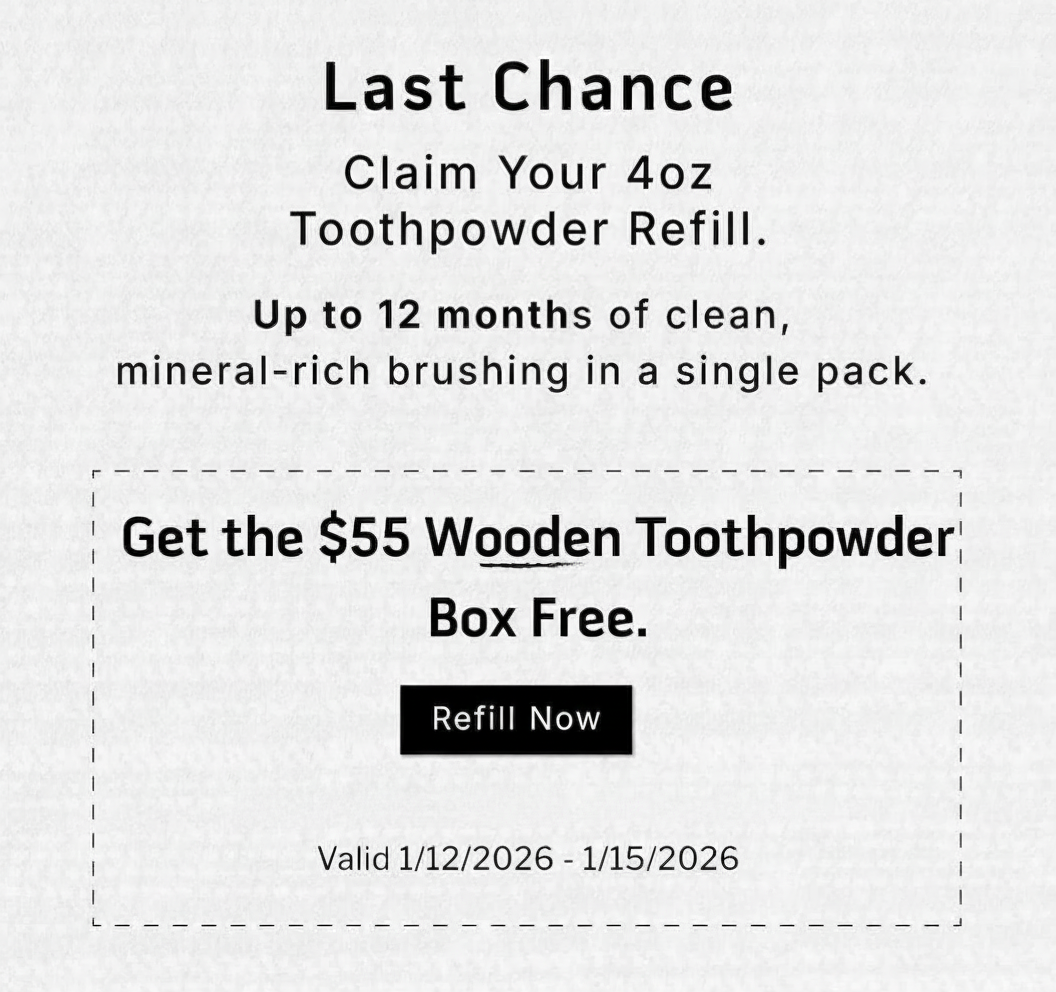 LAST CHANCE           Claim your 4oz Toothpowder Refill. Up to 122 months of clean, mineral-rich brushing in a single pack.                Get the $55 Wooden Toothpowder Box Free                REFILL NOW               Valid 1/12/2026-1/15/2026