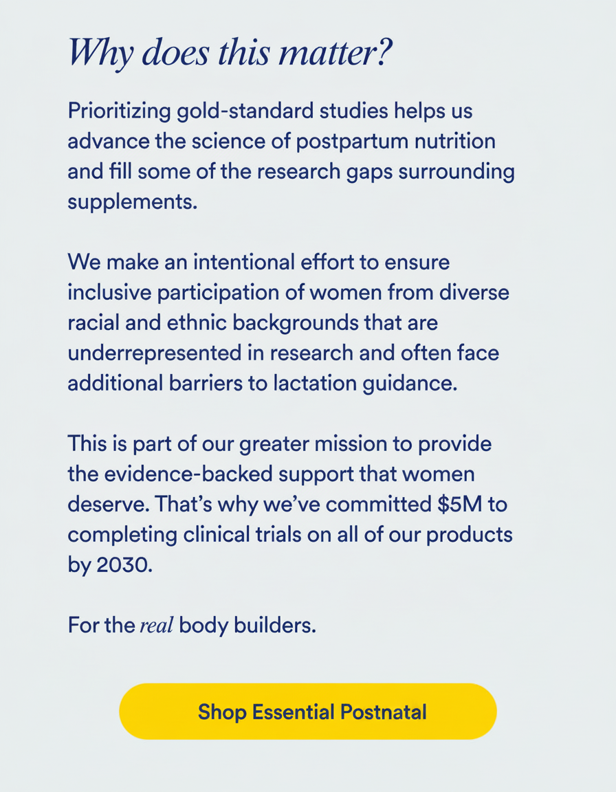 Why does this matter?  Prioritizing gold-standard studies helps us advance the science of postpartum nutrition and fill some of the research gaps surrounding supplements.   We make an intentional effort to ensure inclusive participation of women from diverse racial and ethnic backgrounds that are underrepresented in research and often face additional barriers to lactation guidance.  This is part of our greater mission to provide the evidence-backed support that women deserve. That’s why we’ve committed $5M to completing clinical trials on all of our products by 2030.   For the real body builders